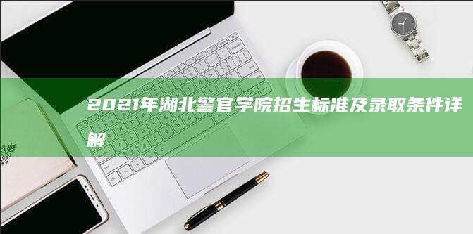 2021年湖北警官学院招生标准及录取条件详解